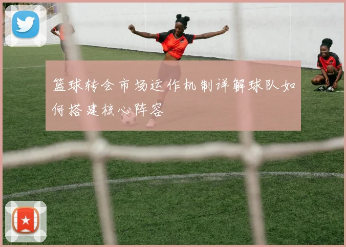 篮球转会市场运作机制详解球队如何搭建核心阵容