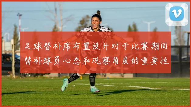 足球替补席布置设计对于比赛期间替补球员心态和观察角度的重要性