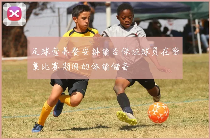 足球营养餐安排能否保证球员在密集比赛期间的体能储备