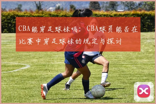 CBA能穿足球袜吗：CBA球员能否在比赛中穿足球袜的规定与探讨