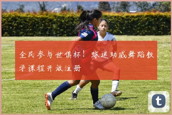 全民参与世俱杯！球迷助威舞蹈教学课程开放注册