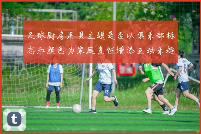 足球厨房用具主题是否以俱乐部标志和颜色为家庭烹饪增添互动乐趣